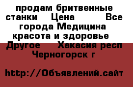  продам бритвенные станки  › Цена ­ 400 - Все города Медицина, красота и здоровье » Другое   . Хакасия респ.,Черногорск г.